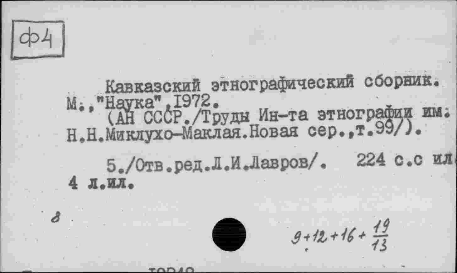 ﻿Ф4
Кавказский этнографический сборник.
М;."Наука".1972.	,	~ л
(АН СССР./Труды Ин-та этнографии им; Н.Н.Миклухо-Маклая.Новая сер.,т.WJ.
5./Отв.ред.Л.И.Лавров/.	224 с.с ил
4 л.ил
jilt,*"' %
,	7 J